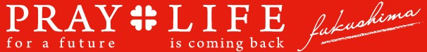 PRAY + LIFE FUKUSHIMA : PRAY FOR FUTURE + LIFE IS COMING BACK